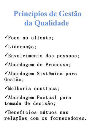 Princípios de Gestão da Qualidade   Foco no cliente; Liderança; Envolvimento das pessoas; Abordagem de Processo; Abordagem Sistêmica para Gestão; Melhoria contínua; Abordagem Factual para tomada de decisão; Benefícios mútuos nas relações com os fornecedores. 