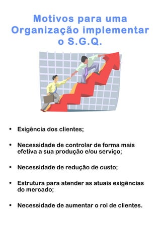 Motivos para uma Organização implementar o S.G.Q. Exigência dos clientes; Necessidade de controlar de forma mais efetiva a sua produção e/ou serviço; Necessidade de redução de custo; Estrutura para atender as atuais exigências do mercado; Necessidade de aumentar o rol de clientes. 