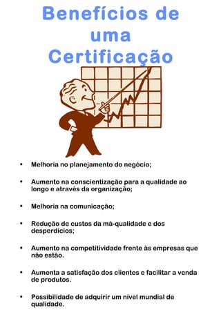 Benefícios de uma Certificação Melhoria no planejamento do negócio; Aumento na conscientização para a qualidade ao longo e através da organização; Melhoria na comunicação; Redução de custos da má-qualidade e dos desperdícios; Aumento na competitividade frente às empresas que não estão. Aumenta a satisfação dos clientes e facilitar a venda de produtos. Possibilidade de adquirir um nível mundial de qualidade. 