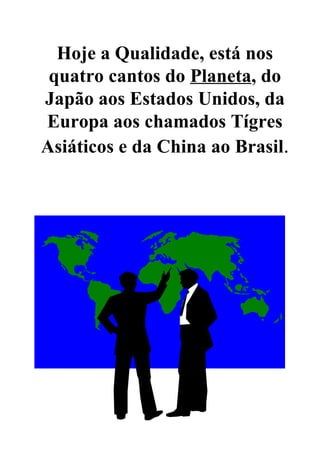 Hoje a Qualidade, está nos quatro cantos do  Planeta , do Japão aos Estados Unidos, da Europa aos chamados Tígres Asiáticos e da China ao Brasil . 