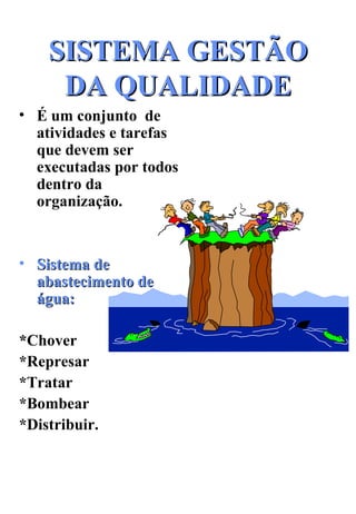 SISTEMA GESTÃO DA QUALIDADE É um conjunto  de  atividades e tarefas que devem ser executadas por todos  dentro da organização. Sistema de abastecimento de água: * Chover *Represar *Tratar  *Bombear *Distribuir. 