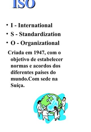 ISO   I - International  S - Standardization O - Organizational Criada em 1947, com o objetivo de estabelecer normas e acordos dos diferentes países do mundo.Com sede na Suíça. 