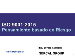 ISO/TC 176/SC 2/N1283
ISO 9001:2015
Pensamiento basado en Riesgo
1
Ing. Sergio Cardona
SERCAL GROUP
 