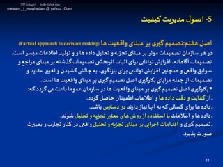 41
5-‫ل‬‫اصو‬‫مدیریت‬‫کیفیت‬
‫هفتم‬ ‫اصل‬:‫ها‬‫واقعیت‬‫مبنای‬ ‫بر‬ ‫ی‬‫گير‬‫تصمیم‬(Factual approach to decision making)
‫میس‬ ‫اطالعات‬ ‫تولید‬ ‫و‬‫و‬ ‫ها‬‫داده‬‫تحلیل‬ ‫و‬‫تجزیه‬ ‫مبنای‬ ‫بر‬ ‫موثر‬‫تصمیمات‬ ‫مان‬‫ز‬‫سا‬ ‫هر‬ ‫در‬‫است‬ ‫ر‬.
‫مب‬ ‫بر‬ ‫گذشته‬‫تصمیمات‬‫ی‬ ‫اثربخش‬ ‫اثبات‬‫برای‬ ‫توانایی‬ ‫افزایش‬ ،‫آگاهانه‬‫تصمیمات‬‫و‬‫مراجع‬ ‫نای‬
‫ع‬ ‫تغیير‬ ‫و‬ ‫كشیدن‬‫چالش‬ ‫به‬،‫ی‬‫نگر‬‫ز‬‫با‬‫برای‬ ‫توانایی‬‫افزایش‬‫همچنين‬‫و‬ ‫واقعی‬‫سوابق‬‫و‬‫قاید‬
‫است‬ ‫ها‬ ‫واقعیت‬‫مبنای‬ ‫بر‬ ‫ی‬‫گير‬ ‫تصمیم‬ ‫اصل‬ ‫ی‬‫بكارگير‬‫مزایای‬‫جمله‬‫از‬‫تصمیمات‬.
▪‫كه‬‫گردد‬ ‫می‬ ‫باعث‬‫عموما‬‫مان‬‫ز‬‫سا‬‫در‬ ‫ها‬ ‫واقعیت‬‫مبنای‬ ‫بر‬ ‫ی‬‫گير‬ ‫تصمیم‬ ‫اصل‬‫ی‬‫بكارگير‬:
‫از‬ ‫ـ‬‫ها‬ ‫داده‬ ‫دقت‬ ‫و‬‫كفایت‬‫گردد‬‫حاصل‬ ‫اطمینان‬‫اطالعات‬ ‫و‬.
‫ند‬‫ر‬‫دا‬‫نیاز‬‫آنها‬ ‫به‬ ‫كه‬ ‫كسانی‬‫برای‬ ‫ها‬‫داده‬ ‫ـ‬‫دسترس‬ ‫در‬‫باشد‬.
‫اطالعات‬ ‫و‬‫ها‬‫داده‬ ‫ـ‬‫تحلیل‬ ‫و‬‫تجزیه‬ ‫معتبر‬ ‫های‬‫ش‬‫و‬‫ر‬‫از‬‫استفاده‬ ‫با‬‫شوند‬.
‫و‬ ‫ی‬‫گير‬‫تصمیم‬ ‫ـ‬‫تحلیل‬ ‫و‬‫تجزیه‬ ‫مبنای‬ ‫بر‬‫اجرایی‬ ‫اقدامات‬‫بص‬ ‫و‬‫ب‬‫ر‬‫تجا‬ ‫كنار‬ ‫در‬ ‫واقعی‬‫يرت‬
‫پذیرد‬ ‫ت‬‫ر‬‫صو‬.
‫اردیبهشت‬ ‫مقدم‬‫ـار‬‫ی‬‫جهان‬ ‫میثم‬1393
meisam_j _moghadam @ yahoo . Com
 