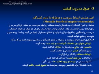 42
5-‫ل‬‫اصو‬‫مدیریت‬‫کیفیت‬
‫هشتم‬ ‫اصل‬:‫كنندگان‬ ‫تامين‬ ‫با‬ ‫دوطرفه‬‫و‬ ‫سودمند‬‫تباط‬‫ر‬‫ا‬
(Mutually beneficial supplier relationships)
‫توانای‬ ،‫طرفه‬ ‫دو‬ ‫و‬ ‫سودمند‬ ‫ابطه‬‫ر‬ ‫و‬ ‫هستند‬ ‫وابسته‬ ‫یكدیگر‬ ‫به‬ ‫آن‬ ‫كنندگان‬ ‫تامين‬ ‫و‬ ‫مان‬‫ز‬‫سا‬‫ا‬‫ر‬ ‫دو‬ ‫هر‬ ‫ی‬
‫دهد‬ ‫می‬‫افزایش‬ ‫ش‬‫ز‬‫ار‬ ‫ایجاد‬ ‫برای‬.‫انعطاف‬ ‫نتیجه‬ ‫در‬ ‫طرف‬ ‫دو‬ ‫هر‬ ‫برای‬ ‫ش‬‫ز‬‫ار‬ ‫ایجاد‬‫توانایی‬‫افزایش‬‫و‬
‫ب‬ ‫باعث‬‫و‬ ‫گردد‬ ‫می‬ ‫ایجاد‬ ‫مشتریان‬ ‫ت‬‫ر‬‫انتظا‬ ‫و‬ ‫ها‬‫ز‬‫نیا‬ ‫یا‬ ‫ار‬‫ز‬‫با‬‫تغیيرات‬ ‫به‬ ‫پاوخگویی‬ ‫در‬ ‫سرعت‬‫نمودن‬ ‫هینه‬
‫گردید‬ ‫خواهد‬ ‫منابع‬ ‫و‬ ‫ها‬ ‫هزینه‬.
▪‫گردد‬ ‫می‬ ‫باعث‬ ‫عموما‬ ‫مان‬‫ز‬‫سا‬ ‫در‬ ‫كنندگان‬ ‫تامين‬ ‫با‬ ‫دوطرفه‬ ‫و‬ ‫سودمند‬ ‫تباط‬‫ر‬‫ا‬ ‫اصل‬‫ی‬‫بكارگير‬‫كه‬:
‫ـ‬‫مدت‬‫بلند‬ ‫و‬ ‫مدت‬ ‫كوتاه‬ ‫مالحظات‬ ‫بين‬ ‫ن‬‫متواز‬ ‫تباطی‬‫ر‬‫ا‬‫گردد‬ ‫ایجاد‬.
‫ـ‬‫تخصص‬‫و‬ ‫ها‬‫منابع‬‫به‬ ‫یكدیگر‬ ‫بين‬‫اشترا‬‫شود‬ ‫گذاشته‬.
‫كنندگان‬ ‫تامين‬ ‫ـ‬‫لیدی‬‫گردند‬ ‫انتخاب‬ ‫و‬ ‫شناسایی‬.
‫ـ‬‫شفاف‬ ‫تباطات‬‫ر‬‫ا‬‫قرارگردد‬ ‫بر‬ ‫آشكار‬ ‫و‬.
‫و‬ ‫اطالعات‬ ‫ـ‬‫آینده‬ ‫های‬ ‫طرح‬‫شود‬ ‫گذاشته‬ ‫اشترا‬ ‫به‬.
‫در‬ ‫مساعی‬ ‫تشریك‬ ‫ـ‬‫ها‬ ‫فعالیت‬ ‫بهبود‬ ‫و‬ ‫توسعه‬‫گيرد‬ ‫ت‬‫ر‬‫صو‬.
‫ها‬ ‫موفقیت‬‫و‬ ‫بهبودها‬ ‫تشخیص‬ ‫برای‬ ‫كنندگان‬ ‫تامين‬ ‫ـ‬‫دلگرم‬ ‫و‬ ‫شده‬ ‫تشویق‬‫گردند‬.
‫اردیبهشت‬ ‫مقدم‬‫ـار‬‫ی‬‫جهان‬ ‫میثم‬1393
meisam_j _moghadam @ yahoo . Com
 