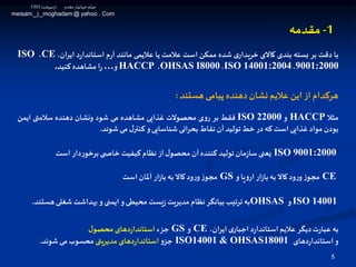 1-‫مقدمه‬
5
‫با‬‫دقت‬‫بر‬‫بسته‬‫بندی‬‫کاالی‬‫ی‬‫خریدار‬‫شده‬‫ممکن‬‫است‬‫عالمت‬‫یا‬‫عالیمی‬‫مانند‬‫م‬‫ر‬‫آ‬‫د‬‫ر‬‫استاندا‬،‫ایران‬CE،ISO
9001:2000،ISO 14001:2004،OHSAS I8000،HACCP‫و‬…‫ا‬‫ر‬‫مشاهده‬‫کنید‬.
‫هستند‬ ‫پیامی‬ ‫دهنده‬‫نشان‬ ‫عالیم‬ ‫این‬‫از‬ ‫هرکدام‬:
‫مثال‬HACCP‫و‬ISO 22000‫فقط‬‫بر‬‫ی‬‫و‬‫ر‬‫محصوالت‬‫غذایی‬‫مشاهده‬‫می‬‫شود‬‫ونشان‬‫دهنده‬‫سالمتی‬‫ایمن‬
‫بودن‬‫مواد‬‫غذایی‬‫است‬‫که‬‫در‬‫خط‬‫تولید‬‫آن‬‫نقاط‬‫انی‬‫ر‬‫بح‬‫شناسایی‬‫و‬‫ل‬‫کنتر‬‫می‬‫شوند‬.
ISO 9001:2000‫یعنی‬‫مان‬‫ز‬‫سا‬‫تولید‬‫کننده‬‫آن‬‫ل‬‫محصو‬‫از‬‫نظام‬‫کیفیت‬‫ی‬ ‫خاص‬‫دار‬‫ر‬‫برخو‬‫است‬
CE‫ز‬‫مجو‬‫ود‬‫ر‬‫و‬‫کاال‬‫به‬‫ار‬‫ز‬‫با‬‫پا‬‫و‬‫ار‬‫و‬GS‫ز‬‫مجو‬‫ود‬‫ر‬‫و‬‫کاال‬‫به‬‫ار‬‫ز‬‫با‬‫آملان‬‫است‬
ISO 14001‫و‬OHSAS‫به‬‫ترتیب‬‫بیانگر‬‫نظام‬‫مدیریت‬‫یست‬‫ز‬‫محیطی‬‫و‬‫ایمنی‬‫و‬‫بهداشت‬‫شغلی‬‫هس‬‫تند‬.
‫به‬‫ت‬‫ر‬‫عبا‬‫دیگر‬‫عالیم‬‫د‬‫ر‬‫استاندا‬‫ی‬‫اجبار‬،‫ایران‬CE‫و‬GS‫جز‬‫ء‬‫دهای‬‫ر‬‫استاندا‬‫ل‬‫محصو‬
‫و‬‫دهای‬‫ر‬‫استاندا‬ISO14001 & OHSAS18001‫و‬‫جز‬‫دهای‬‫ر‬‫استاندا‬‫مدیریتی‬‫محسوب‬‫می‬‫شوند‬.
‫اردیبهشت‬ ‫مقدم‬‫ـار‬‫ی‬‫جهان‬ ‫میثم‬1393
meisam_j _moghadam @ yahoo . Com
 