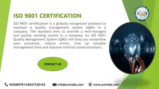 ISO 9001 CERTIFICATION
ISO 9001 certification is a globally recognized standard to
maintain a quality management system (QMS) in a
company. The standard aims to provide a well-managed
and quality working system in a company. An ISO 9001
Quality Management System (QMS) will help you streamline
your processes, reduce errors, free up valuable
management time and improve internal communications.
9650807813/8657530103 info@ursindia.com www.ursindia.com
CONTACT US
 