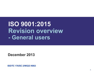 ISO 9001:2015
Revision overview
- General users
December 2013
ISO/TC 176/SC 2/WG23 N063
1

 