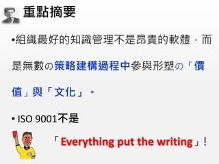 •組織最好的知識管理不是昂貴的軟體，而
是無數の策略建構過程中參與形塑の「價
值」與「文化」。
• ISO 9001不是
「Everything put the writing」!
重點摘要
 