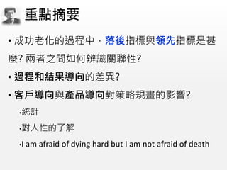 • 成功老化的過程中，落後指標與領先指標是甚
麼? 兩者之間如何辨識關聯性?
• 過程和結果導向的差異?
• 客戶導向與產品導向對策略規畫的影響?
•統計
•對人性的了解
•I am afraid of dying hard but I am not afraid of death
重點摘要
 