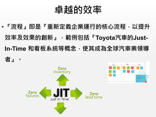 卓越的效率
• 『流程』即是『重新定義企業運行的核心流程，以提升
效率及效果的創新』，範例包括『Toyota汽車的Just-
In-Time 和看板系統等概念，使其成為全球汽車業領導
者』。
 
