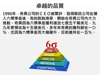 卓越的品質
1996年，奇異公司的ＣＥＯ威爾許，發現聯訊公司在導
入六標準差後，有如脫胎換骨，開始在奇異公司內大力
推動。奇異因為六標準差獲利增加七億五千萬美元，九
九年更預估為十五億美元。多年來奇異的獲利都在一○
％，也因為六標準差而大幅攀升，目前維持在一五％。
 