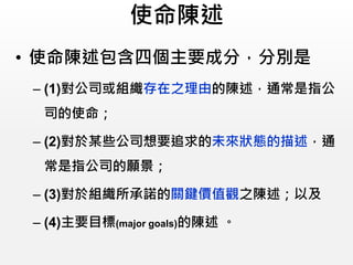 使命陳述
• 使命陳述包含四個主要成分，分別是
– (1)對公司或組織存在之理由的陳述，通常是指公
司的使命；
– (2)對於某些公司想要追求的未來狀態的描述，通
常是指公司的願景；
– (3)對於組織所承諾的關鍵價值觀之陳述；以及
– (4)主要目標(major goals)的陳述 。
 