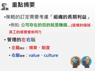 •策略的訂定需要考慮「組織的長期利益」
•例如: 公司存在的目的就是賺錢…(這樣的描述，
員工的感覺會如何?)
• 管理的左右腦
• 左腦長於：規章、制度
• 右腦發想：value、culture
重點摘要
 