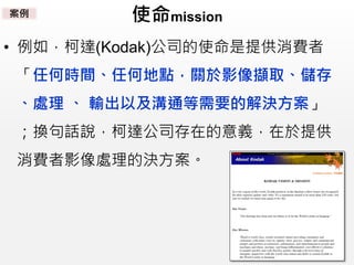 使命mission
• 例如，柯達(Kodak)公司的使命是提供消費者
「任何時間、任何地點，關於影像擷取、儲存
、處理 、 輸出以及溝通等需要的解決方案」
；換句話說，柯達公司存在的意義，在於提供
消費者影像處理的決方案。
案例
 