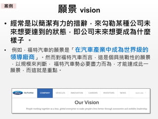 願景 vision
• 經常是以簡潔有力的措辭，來勾勒某種公司未
來想要達到的狀態，即公司未來想要成為什麼
樣子 。
• 例如，福特汽車的願景是「在汽車產業中成為世界級的
領導廠商」。然而對福特汽車而言，這是個具挑戰性的願景
，以規模來判斷， 福特汽車勢必要盡力而為，才能達成此一
願景，而這就是重點。
案例
 