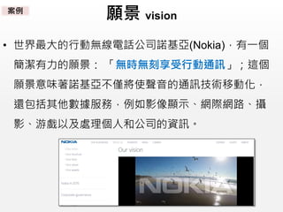 願景 vision
• 世界最大的行動無線電話公司諾基亞(Nokia)，有一個
簡潔有力的願景： 「無時無刻享受行動通訊」；這個
願景意味著諾基亞不僅將使聲音的通訊技術移動化，
還包括其他數據服務，例如影像顯示、網際網路、攝
影、游戲以及處理個人和公司的資訊。
案例
 