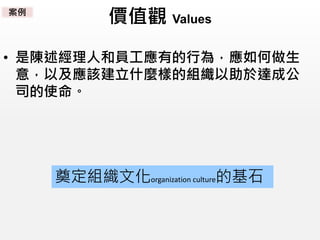 價值觀 Values
• 是陳述經理人和員工應有的行為，應如何做生
意，以及應該建立什麼樣的組織以助於達成公
司的使命。
奠定組織文化organization culture的基石
案例
 
