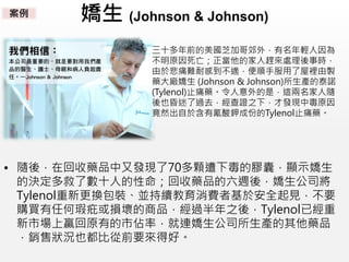 嬌生 (Johnson & Johnson)
三十多年前的美國芝加哥郊外，有名年輕人因為
不明原因死亡；正當他的家人趕來處理後事時，
由於悲痛難耐感到不適，便順手服用了屋裡由製
藥大廠嬌生 (Johnson & Johnson)所生產的泰諾
(Tylenol)止痛藥。令人意外的是，這兩名家人隨
後也昏迷了過去，經查證之下，才發現中毒原因
竟然出自於含有氰酸鉀成份的Tylenol止痛藥。
• 隨後，在回收藥品中又發現了70多顆遭下毒的膠囊，顯示嬌生
的決定多救了數十人的性命；回收藥品的六週後，嬌生公司將
Tylenol重新更換包裝、並持續教育消費者基於安全起見，不要
購買有任何瑕疪或損壞的商品，經過半年之後，Tylenol已經重
新市場上贏回原有的市佔率，就連嬌生公司所生產的其他藥品
，銷售狀況也都比從前要來得好。
案例
 