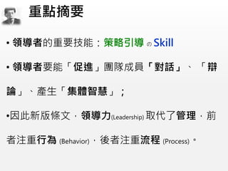 • 領導者的重要技能：策略引導 の Skill
• 領導者要能「促進」團隊成員「對話」、 「辯
論」、產生「集體智慧」；
•因此新版條文，領導力(Leadership) 取代了管理，前
者注重行為 (Behavior)，後者注重流程 (Process)。
重點摘要
 
