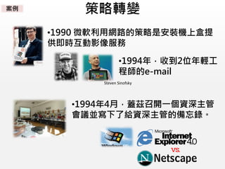 策略轉變
•1990 微軟利用網路的策略是安裝機上盒提
供即時互動影像服務
•1994年，收到2位年輕工
程師的e-mail
•1994年4月，蓋茲召開一個資深主管
會議並寫下了給資深主管的備忘錄。
Steven Sinofsky
案例
 