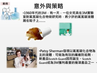 意外與策略
•1960年代的3M，有一天，一位女究員在3M實驗
室對氟氮碳化合物做研究時，將少許的氟氯碳液體
濺在鞋子上…….
•Patsy Sherman發現以氟氯碳化合物為
主的液體，可做為有效的纖維防垢劑，
新產品Scotch Guard因而誕生。Scotch
Guard成為3M獲利最豐的幾項產品之一 。
案例
 
