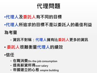 代理問題
•代理人及委託人有不同的目標
•代理人所追求的目標不是以委託人的最佳利益
為考量
－資訊不對稱：代理人擁有比委託人更多的資訊
• 委託人很難衡量代理人的績效
•信任
－在職消費On-the-job consumption
－提高薪資所得over salary
－帝國建立的心態 empire building
 