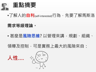 •了解人的自利(self-interested)行為，先要了解馬斯洛
需求等級理論。
• 甚麼是風險思維? 以管理來講，規劃、組織、
領導及控制，可是實務上最大的風險來自：
人性….
重點摘要
 