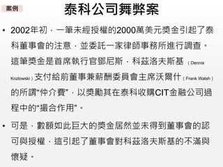 泰科公司舞弊案
• 2002年初，一筆未經授權的2000萬美元獎金引起了泰
科董事會的注意，並委託一家律師事務所進行調查。
這筆獎金是首席執行官鄧尼斯．科茲洛夫斯基 （Dennis
Kozlowski）支付給前董事兼薪酬委員會主席沃爾什（Frank Walsh）
的所謂“仲介費”，以獎勵其在泰科收購CIT金融公司過
程中的“撮合作用”。
• 可是，數額如此巨大的獎金居然並未得到董事會的認
可與授權，這引起了董事會對科茲洛夫斯基的不滿與
懷疑。
案例
 