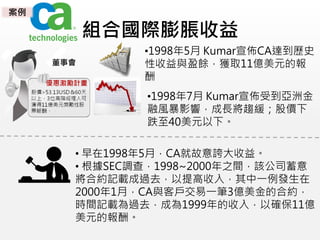 組合國際膨脹收益
•1998年5月 Kumar宣佈CA達到歷史
性收益與盈餘，獲取11億美元的報
酬
•1998年7月 Kumar宣佈受到亞洲金
融風暴影響，成長將趨緩；股價下
跌至40美元以下。
• 早在1998年5月，CA就故意誇大收益。
• 根據SEC調查，1998~2000年之間，該公司蓄意
將合約記載成過去，以提高收入，其中一例發生在
2000年1月，CA與客戶交易一筆3億美金的合約，
時間記載為過去，成為1999年的收入，以確保11億
美元的報酬。
董事會
案例
 