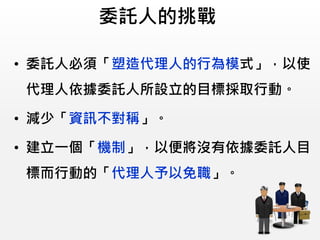 委託人的挑戰
• 委託人必須「塑造代理人的行為模式」，以使
代理人依據委託人所設立的目標採取行動。
• 減少「資訊不對稱」。
• 建立一個「機制」，以便將沒有依據委託人目
標而行動的「代理人予以免職」。
 