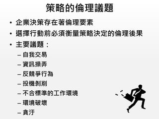 策略的倫理議題
• 企業決策存在著倫理要素
• 選擇行動前必須衡量策略決定的倫理後果
• 主要議題：
– 自我交易
– 資訊操弄
– 反競爭行為
– 投機剝削
– 不合標準的工作環境
– 環境破壞
– 貪汙
 