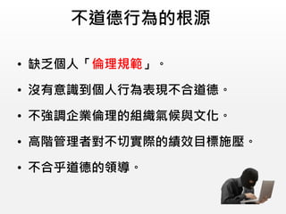不道德行為的根源
• 缺乏個人「倫理規範」。
• 沒有意識到個人行為表現不合道德。
• 不強調企業倫理的組織氣候與文化。
• 高階管理者對不切實際的績效目標施壓。
• 不合乎道德的領導。
 