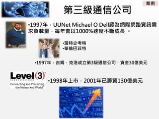 第三級通信公司
•1997年，吉姆．克洛成立第3級通信公司，資金30億美元
•1997年，UUNet Michael O Dell認為網際網路資訊需
求負載量，每年會以1000%速度不斷成長 。
•渥特史考特
•華倫巴菲特
•1998年上市，2001年已籌資130億美元
案例
 