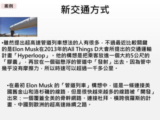 新交通方式
•雖然提出超高速管道列車想法的人有很多，不過最近比較關鍵
的是Elon Musk在2013年的All Things D大會所提出的交通運輸
計畫「Hyperloop」。他的構想是把乘客放進一個大約5公尺的
「膠囊」，再放在一個磁懸浮的管道中「發射」出去。因為管中
幾乎沒有摩擦力，所以時速可以超過一千多公里。
•在最初 Elon Musk 的「管道列車」構想中，這是一條連接美
國舊金山和洛杉磯的線路，但是很快越來越多的線路被「開發」
出來：一個覆蓋全美的骨幹網路、連接杜拜、橫跨俄羅斯的計
畫、中國到歐洲的超高速絲綢之路。
案例
 