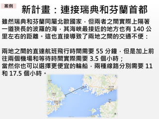 新計畫：連接瑞典和芬蘭首都
雖然瑞典和芬蘭同屬北歐國家，但兩者之間實際上隔著
一道狹長的波羅的海，其海峽最接近的地方也有 140 公
里左右的距離。這也直接導致了兩地之間的交通不便：
兩地之間的直達航班飛行時間需要 55 分鐘，但是加上前
往兩個機場和等待時間實際需要 3.5 個小時；
當然你也可以選擇更便宜的輪船，兩種線路分別需要 11
和 17.5 個小時。
案例
 