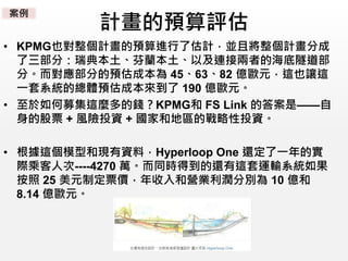 計畫的預算評估
• KPMG也對整個計畫的預算進行了估計，並且將整個計畫分成
了三部分：瑞典本土、芬蘭本土、以及連接兩者的海底隧道部
分。而對應部分的預估成本為 45、63、82 億歐元，這也讓這
一套系統的總體預估成本來到了 190 億歐元。
• 至於如何募集這麼多的錢？KPMG和 FS Link 的答案是——自
身的股票 + 風險投資 + 國家和地區的戰略性投資。
• 根據這個模型和現有資料，Hyperloop One 還定了一年的實
際乘客人次----4270 萬。而同時得到的還有這套運輸系統如果
按照 25 美元制定票價，年收入和營業利潤分別為 10 億和
8.14 億歐元。
案例
 