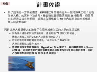 計畫佐證
• 為了說明此一方案的價值，KPMG以瑞典境內另外一個跨海峽工程「厄勒
海峽大橋」的資料作為參考。後者雖然實際造價高達 26 億歐元，但是帶
來的經濟效益非常明顯，透過收取過橋費在 10 年內就將貸款全部償還，
進入純盈利階段。
同時這座大橋還極大的改變了在兩座城市生活的人們的生活狀態：
– 因為減少通勤和其他交通距離，產生超過 77 億歐元的利益；
– 通勤人數從之前的 2800 人上漲到 18000 人；
– 附近地區的職業數量快速增多，10 年內多了 76000 個；
– 火車的運載能力提升 33%。
– 根據這個模型和現有資料，Hyperloop One 還定了一年的實際乘客人次——
4270 萬。而同時得到的還有這套運輸系統如果按照 25 美元制定票價，年收
入和營業利潤分別為 10 億和 8.14 億歐元。
案例
 