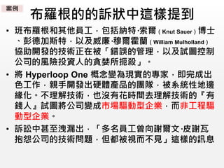 布羅根的的訴狀中這樣提到
• 班布羅根和其他員工，包括納特·索爾（Knut Sauer）博士
、彭德加斯特，以及威廉·穆爾霍蘭（William Mulholland）
協助開發的技術正在被「錯誤的管理，以及試圖控制
公司的風險投資人的貪婪所扼殺」。
• 將 Hyperloop One 概念變為現實的專家，即完成出
色工作，親手開發出硬體產品的團隊，被系統性地邊
緣化。不理解技術，也沒有花時間去理解技術的『有
錢人』試圖將公司變成市場驅動型企業，而非工程驅
動型企業。
• 訴訟中甚至洩漏出，「多名員工曾向謝爾文·皮謝瓦
抱怨公司的技術問題，但都被視而不見」這樣的訊息
案例
 