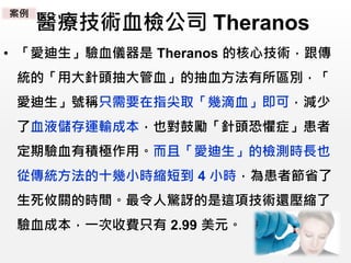 醫療技術血檢公司 Theranos
• 「愛迪生」驗血儀器是 Theranos 的核心技術，跟傳
統的「用大針頭抽大管血」的抽血方法有所區別，「
愛迪生」號稱只需要在指尖取「幾滴血」即可，減少
了血液儲存運輸成本，也對鼓勵「針頭恐懼症」患者
定期驗血有積極作用。而且「愛迪生」的檢測時長也
從傳統方法的十幾小時縮短到 4 小時，為患者節省了
生死攸關的時間。最令人驚訝的是這項技術還壓縮了
驗血成本，一次收費只有 2.99 美元。
案例
 