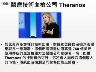 醫療技術血檢公司 Theranos
• 如此具有革命性的技術出現，對傳統美國血液檢測市場
來說是一種顛覆。這個市場容量估值高達 760 億美元，
使用傳統的血液檢測方法醫療公司掌握著一切，如果
Theranos 的技術真的可行，它將會大舉侵吞這個龐大
的市場，傳統血液檢測公司曾為此如坐針氈。
案例
 