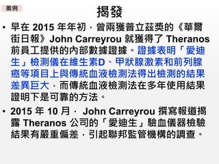 揭發
• 早在 2015 年年初，曾兩獲普立茲獎的《華爾
街日報》John Carreyrou 就獲得了 Theranos
前員工提供的內部數據證據。證據表明「愛迪
生」檢測儀在維生素D、甲狀腺激素和前列腺
癌等項目上與傳統血液檢測法得出檢測的結果
差異巨大，而傳統血液檢測法在多年使用結果
證明下是可靠的方法。
• 2015 年 10 月， John Carreyrou 撰寫報道揭
露 Theranos 公司的「愛迪生」驗血儀器檢驗
結果有嚴重偏差，引起聯邦監管機構的調查。
案例
 