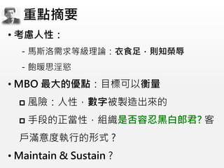 • 考慮人性：
－馬斯洛需求等級理論：衣食足，則知榮辱
－飽暖思淫慾
• MBO 最大的優點：目標可以衡量
 風險：人性，數字被製造出來的
 手段的正當性，組織是否容忍黑白郎君? 客
戶滿意度執行的形式 ?
• Maintain & Sustain ?
重點摘要
 