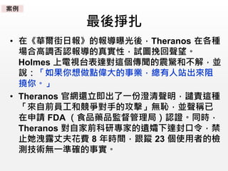 最後掙扎
• 在《華爾街日報》的報導曝光後，Theranos 在各種
場合高調否認報導的真實性，試圖挽回聲望。
Holmes 上電視台表達對這個傳聞的震驚和不解，並
說：「如果你想做點偉大的事業，總有人站出來阻
撓你。」
• Theranos 官網還立即出了一份澄清聲明，譴責這種
「來自前員工和競爭對手的攻擊」無恥，並聲稱已
在申請 FDA （食品藥品監督管理局）認證。同時，
Theranos 對自家前科研專家的遺孀下達封口令，禁
止她洩露丈夫花費 8 年時間，跟蹤 23 個使用者的檢
測技術無一準確的事實。
案例
 