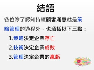 結語
各位除了認知持續顧客滿意就是策
略管理的過程外，也涵括以下三點：
1.策略決定企業存亡
2.技術決定企業成敗
3.管理決定企業的贏虧
 