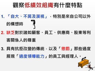 觀察低績效組織有什麼特點
1. 「自大、不屑及漠視」，特別是來自公司以外
的構想時
2. 缺乏對於諸如顧客、員工、供應商、股東等利
害關係人的尊重
3. 具有抗拒改變的傳統，以及「懲罰」那些過度
展現「過度領導能力」的員工與經理人。
 