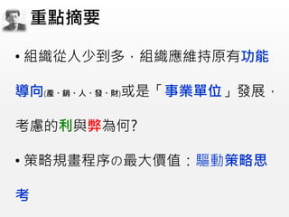 • 組織從人少到多，組織應維持原有功能
導向(產、銷、人、發、財)或是「事業單位」發展，
考慮的利與弊為何?
• 策略規畫程序の最大價值：驅動策略思
考
重點摘要
 