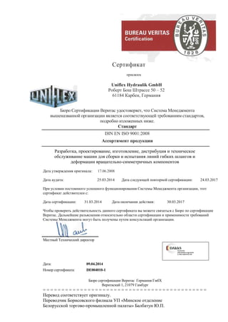 Сертификат
присвоен
Uniflex Hydraulik GmbH
Роберт Бош Штрассе 50 – 52
61184 Карбен, Германия
Бюро Сертификации Веритас удостоверяет, что Система Менеджмента
вышеназванной организации является соответствующей требованиям стандартов,
подробно изложенных ниже.
Стандарт
DIN EN ISO 9001:2008
Ассортимент продукции
Разработка, проектирование, изготовление, дистрибуция и техническое
обслуживание машин для сборки и испытания линий гибких шлангов и
деформации вращательно-симметричных компонентов
Дата утверждения оригинала: 17.06.2008
Дата аудита: 25.03.2014 Дата следующей повторной сертификации: 24.03.2017
При условии постоянного успешного функционирования Системы Менеджмента организации, этот
сертификат действителен с:
Дата сертификации: 31.03.2014 Дата окончания действия: 30.03.2017
Чтобы проверить действительность данного сертификата вы можете связаться с Бюро по сертификации
Веритас. Дальнейшие разъяснения относительно области сертификации и применимости требований
Системы Менеджмента могут быть получены путем консультаций организации.
Местный Технический директор
Дата: 09.04.2014
Номер сертификата: DE004010-1
Бюро сертификации Веритас Германия ГмбХ
Веритаскай 1, 21079 Гамбург
= = = = = = = = = = = = = = = = = = = = = = = = = = = = = = = = = = = = = = = = = = = =
Перевод соответствует оригиналу.
Переводчик Борисовского филиала УП «Минское отделение
Белорусской торгово-промышленной палаты» Балбатун Ю.П.
 