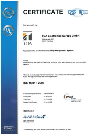 r
ffl 4 qm:'1 i?
:'-1
l-'l ffii JIPa
l?' ?"
=?
CERT?FICATE
4YL.
This is to certify that
TOA
TOA Electronics Europe GmbH
Süderstraße 282
20537 Hamburg
has implemented and maintains a Qual!t7 Management %Stem.
Scope:
Manufacturing and trading of electrical products, voice alarm systems and communication
systems
Through an audit, documented in a report, it was verified that the management system
fulfills the requirements of the following standard:
ISO 9001 :2008
Certificate registration no. 486995 QMO8
Valid from 2014-05-30
Valid until 2017-05-29
Date of certification 2014-05-30
( DAkkS
Deutsche
Akkred?'6erungsstelle
D-ZM-16074-01-00
l
l
r
l
l
Mxü
se l
- I<,>Net.-l
l
DQS GmbH
z7 ztt=b=?p
Götz Blechschmidt
Managing Director
Accredited Body: DQS GmbH, August-Schanz-Straße 21 , 60433 Frankfurt am Main
J
%I
 
