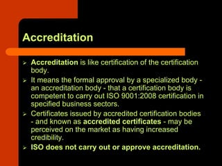 Accreditation

 Accreditation is like certification of the certification
 body.
 It means the formal approval by a specialized body -
 an accreditation body - that a certification body is
 competent to carry out ISO 9001:2008 certification in
 specified business sectors.
 Certificates issued by accredited certification bodies
 - and known as accredited certificates - may be
 perceived on the market as having increased
 credibility.
 ISO does not carry out or approve accreditation.
 